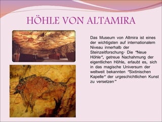 HÖHLE VON ALTAMIRA Das Museum von Altmira ist eines der wichtigsten auf internationalem Niveau innerhalb der Steinzeitforschung. Die "Neue Höhle", getreue Nachahmung der eigentlichen Höhle, erlaubt es, sich in das magische Universum der weltweit bekannten "Sixtinischen Kapelle" der urgeschichtlichen Kunst zu versetzen” 