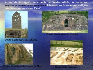 Al sur de la región, en el valle de Valderredible, se conservan
ermitas y cementerios rupestres labrados en la roca por antiguos
cristianos en los siglos IX-X.
Ermita Santa Maria de Valverde
Ermita San Miguel de Campoo de Ebro
Ermita Santa Maria de Cadalso
Cementerios rupestres
 