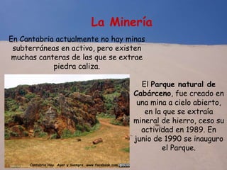 La Minería
En Cantabria actualmente no hay minas
subterráneas en activo, pero existen
muchas canteras de las que se extrae
piedra caliza.
El Parque natural de
Cabárceno, fue creado en
una mina a cielo abierto,
en la que se extraía
mineral de hierro, ceso su
actividad en 1989. En
junio de 1990 se inauguro
el Parque.
Cantabria Hoy. Ayer y Siempre. www.facebook.com