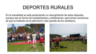 DEPORTES RURALES 
En la actualidad se está produciendo un resurgimiento de estos deportes, 
aunque sea en forma de competiciones y exhibiciones, para tomar conciencia 
de que la tradición es el patrimonio más querido de los cántabros. 
 