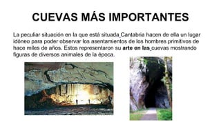 CUEVAS MÁS IMPORTANTES 
La peculiar situación en la que está situada Cantabria hacen de ella un lugar 
idóneo para poder observar los asentamientos de los hombres primitivos de 
hace miles de años. Estos representaron su arte en las cuevas mostrando 
figuras de diversos animales de la época. 
 