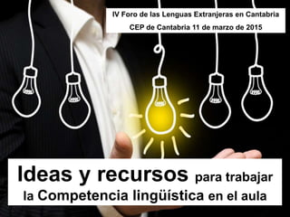 Ideas y recursos para trabajar
la Competencia lingüística en el aula
IV Foro de las Lenguas Extranjeras en Cantabria
CEP de Cantabria 11 de marzo de 2015
 