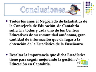 Todos los años el Negociado de Estadística de la Consejería de Educación  de Cantabria solicita a todos y cada uno de los Centros Educativos de su comunidad autónoma, gran cantidad de información que da lugar a la obtención de la Estadística de la Enseñanza Resaltar la importancia que dicha Estadística tiene para seguir mejorando la gestión de la Educación en Cantabria. 