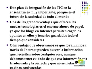 Este plan de integración de las TIC en la enseñanza es muy importante, porque es el  futuro de la sociedad de todo el mundo Una de las grandes ventajas que ofrecen las nuevas tecnologías es el enorme ahorro de papel, ya que los blogs en Internet permiten coger los apuntes en ellos y tenerlos guardados todo el tiempo que consideres Otra ventaja que observamos es que los alumnos a través de Internet pueden buscar la información que necesiten sobre cualquier cosa, aunque debemos tener cuidado de que esa información sea la adecuada y la correcta y que no se metan en paginas equivocadas 