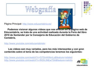 Página Principal:  http://www.educantabria.es/ Podemos visionar algunos vídeos que nos ofrecen en la página web de Educantabria, se trata de una actividad realizada durante la Feria del libro 2010 de Santander por la Consejería de Educación del Gobierno de Cantabria.   http :// www.youtube.com / educantabriatv     Los vídeos son muy variados, pero los más interesantes y con gran contenido sobre el tema de las competencias tenemos los siguientes:   http :// www.youtube.com / watch?v=G7SmKiNnrLs & feature=related http :// www.youtube.com / watch?v=fKSVJNEwT5A & feature=relmfu 