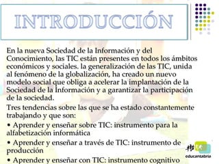 En la nueva Sociedad de la Información y del Conocimiento, las TIC están presentes en todos los ámbitos económicos y sociales. la generalización de las TIC, unida al fenómeno de la globalización, ha creado un nuevo modelo social que obliga a acelerar la implantación de la Sociedad de la Información y a garantizar la participación de la sociedad.  Tres tendencias sobre las que se ha estado constantemente trabajando y que son: •  Aprender y enseñar sobre TIC: instrumento para la  alfabetización informática •  Aprender y enseñar a través de TIC: instrumento de producción •  Aprender y enseñar con TIC: instrumento cognitivo   