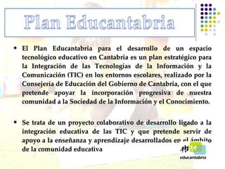 El Plan Educantabria para el desarrollo de un espacio tecnológico educativo en Cantabria es un plan estratégico para la Integración de las Tecnologías de la Información y la Comunicación (TIC) en los entornos escolares, realizado por la Consejería de Educación del Gobierno de Cantabria, con el que pretende apoyar la incorporación progresiva de nuestra comunidad a la Sociedad de la Información y el Conocimiento. Se trata de un proyecto colaborativo de desarrollo ligado a la integración educativa de las TIC y que pretende servir de apoyo a la enseñanza y aprendizaje desarrollados en el ámbito de la comunidad educativa 