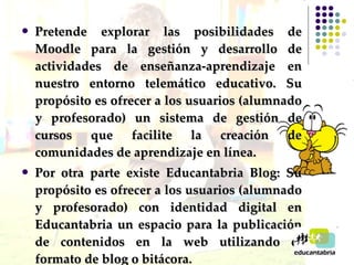 Pretende explorar las posibilidades de Moodle para la gestión y desarrollo de actividades de enseñanza-aprendizaje en nuestro entorno telemático educativo. Su propósito es ofrecer a los usuarios (alumnado y profesorado) un sistema de gestión de cursos que facilite la creación de comunidades de aprendizaje en línea.  Por otra parte existe Educantabria Blog: Su propósito es ofrecer a los usuarios (alumnado y profesorado) con identidad digital en Educantabria un espacio para la publicación de contenidos en la web utilizando el formato de blog o bitácora. 
