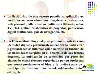 La flexibilidad de este recurso permite su aplicación en múltiples contextos educativos: blog de aula o asignatura, web personal , taller creativo multimedia (literario, radio, TV, etc.), gestión colaborativa de proyectos, publicación digital multimedia, guía de navegación, etc. En Educantabria Blog cualquier profesor o profesora con identidad digital y previamente autentificado podrá crear y gestionar tantas bitácoras como necesite en función de las necesidades surgidas en el desarrollo de sus labores docentes. La publicación de contenidos por parte del alumnado estará siempre supervisada por su profesor/a que creará previamente el blog y le invitará para que participe con distintos tipos de rol: colaborador, autor, editor, etc.  