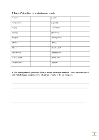 3. Tracta d’identificar els següents noms propis:

[Atla"                                           JElevnh

[Agamevmnwn                                      Eujrwvph

Pavri"                                           Tavntalo"

Qhseuv"                                          JHrovdoto"

Xevrxe"                                          JIppokravth"

ERMHS                                            ARHS

ZEUS                                             POSEIDWN

DHMHTHR                                          AFRODITH

APOLLWN                                          ARTEMIS

HFAISTOS                                         AQHNA



4. Tria un fragment de qualsevol llibre (o un text de la teua invenció) i tracta de transcriure’l
amb l’alfabet grec. Després, prova a llegir en veu alta el del teu company.



____________________________________________________________________________________

____________________________________________________________________________________

____________________________________________________________________________________

____________________________________________________________________________________

_______________________________________________________________________________




                                                                                                    8
 