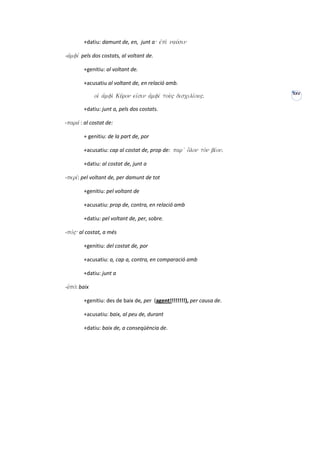 +datiu: damunt de, en, junt a: ejpi; nauvsin

-ajmfiv pels dos costats, al voltant de.

         +genitiu: al voltant de.

         +acusatiu al voltant de, en relació amb.
                                                                         XXV
               oiJ ajmfi; Ku'ron eijsin ajmfiv tou;" discilivou".

         +datiu: junt a, pels dos costats.

-parav : al costat de:

         + genitiu: de la part de, por

         +acusatiu: cap al costat de, prop de: par v o{lon to;n bivon.

         +datiu: al costat de, junt a

-periv: pel voltant de, per damunt de tot

         +genitiu: pel voltant de

         +acusatiu: prop de, contra, en relació amb

         +datiu: pel voltant de, per, sobre.

-pov": al costat, a més

         +genitiu: del costat de, por

         +acusatiu: a, cap a, contra, en comparació amb

         +datiu: junt a

-uJpov: baix

         +genitiu: des de baix de, per (agent!!!!!!!!), per causa de.

         +acusatiu: baix, al peu de, durant

         +datiu: baix de, a conseqüència de.
 