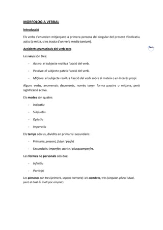 MORFOLOGIA VERBAL
Introducció

Els verbs s’enuncien mitjançant la primera persona del singular del present d’indicatiu
actiu (o mitjà, si es tracta d’un verb media tantum).
                                                                                                  XXVII
Accidents gramaticals del verb grec

Les veus són tres:

    -   Activa: el subjecte realitza l’acció del verb.

    -   Passiva: el subjecte pateix l’acció del verb.

    -   Mitjana: el subjecte realitza l’acció del verb sobre si mateix o en interès propi.

Alguns verbs, anomenats deponents, només tenen forma passiva o mitjana, però
significació activa.

Els modes són quatre:

    -   Indicatiu

    -   Subjuntiu

    -   Optatiu

    -   Imperatiu

Els temps són sis, dividits en primaris i secundaris:

    -   Primaris: present, futur i perfet

    -   Secundaris: imperfet, aorist i plusquamperfet.

Les formes no personals són dos:

    -   Infinitiu

    -   Participi

Les persones són tres (primera, segona i tercera) i els nombres, tres (singular, plural i dual,
però el dual és molt poc emprat).
 