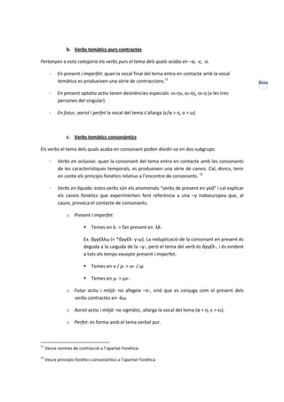 b. Verbs temàtics purs contractes

Pertanyen a esta categoria els verbs purs el tema dels quals acaba en –α, -ε, -ο.

       -   En present i imperfet: quan la vocal final del tema entra en contacte amb la vocal
           temàtica es produeixen una sèrie de contraccions.11                                          XXXIII

       -   En present optatiu actiu tenen desinències especials: οι-ην, οι-ης, οι-η (a les tres
           persones del singular).

       -   En futur, aorist i perfet la vocal del tema s’allarga (ε/α > η, ο > ω)



                c. Verbs temàtics consonàntics

Els verbs el tema dels quals acaba en consonant poden dividir-se en dos subgrups:

       -   Verbs en oclusiva: quan la consonant del tema entra en contacte amb les consonants
           de les característiques temporals, es produeixen una sèrie de canvis. Cal, doncs, tenir
           en conte els principis fonètics relatius a l’encontre de consonants. 12

       -   Verbs en líquida: estos verbs són els anomenats “verbs de present en yod” i cal explicar
           els canvis fonètics que experimenten fent referència a una –y indoeuropea que, al
           caure, provoca el contacte de consonants.

                o Present i imperfet:

                             Temes en λ- > fan present en λλ-

                         Ex. ἀγγέλλω (< *ἀγγέλ- y-ω). La reduplicació de la consonant en present és
                         deguda a la caiguda de la –y-, però el tema del verb és ἀγγέλ-, i és evident
                         a tots els temps excepte present i imperfet.

                             Temes en ν-/ ρ- > ιν- / ιρ

                             Temes en μ- > μν-

                o Futur actiu i mitjà: no afegeix –σ-, sinó que es conjuga com el present dels
                  verbs contractes en -έω.

                o Aorist actiu i mitjà: no sigmàtic, allarga la vocal del tema (α > η; ε > ει).

                o Perfet: es forma amb el tema verbal pur.



11
     Veure normes de contracció a l’apartat Fonètica
12
     Veure principis fonètics consonàntics a l’apartat Fonètica
 