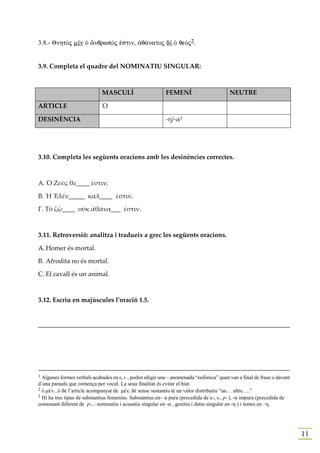 3.8.- QnhtÕj mὲν Ð ¥nqrwpÒj ™stin, ¢q£natoj dὲ Ð qeÒj2.


3.9. Completa el quadre del NOMINATIU SINGULAR:



                             MASCULÍ                       FEMENÍ                        NEUTRE

ARTICLE                      Ὁ

DESINÈNCIA                                                 -η/-α3




3.10. Completa les següents oracions amb les desinències correctes.



Α. Ὁ Ζεὺς θε____ ἐστιν.

Β. Ἡ Ἑλέν_____ καλ____ ἐστιν.

Γ. Τὸ ζῷ____ οὑκ ἀθάνα___ ἐστιν.



3.11. Retroversió: analitza i tradueix a grec les següents oracions.

A. Homer és mortal.

B. Afrodita no és mortal.

C. El cavall és un animal.



3.12. Escriu en majúscules l’oració 1.5.


______________________________________________________________________________




1 Algunes formes verbals acabades en ε, ι , poden afegir una – anomenada “eufònica” quan van a final de frase o davant
d’una paraula que comença per vocal. La seua finalitat és evitar el hiat.
2 Ð mšn...Ð dš l’article acompanyat de mšn, dš sense sustantiu té un valor distributiu “un… altre….”.
3 Hi ha tres tipus de substantius femenins. Substantius en– α pura (precedida de ε-, ι-, ρ- ), -α impura (precedida de
consonant diferent de ρ-, : nominatiu i acusatiu singular en -α , genitiu i datiu singular en -η ) i temes en –η.




                                                                                                                         11
 