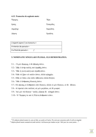 4.13. Transcriu els següents mots:
    Ὄµηρος                                                  Ἤρα

    ἕρπης                                                   Ἐσπερίδες

    ∆ηµήτηρ                                                 Ἀφροδίτη

    ∆άφνη                                                   Ἀριάδνη



    L’esperit aspre (῾) es transcriu >
    H interior de paraula >
    H a final de paraula >             /


    5. OMI ATIU SI GULAR I PLURAL. ELS DEMOSTRATIUS.


    5.1. - `O mὲn d…kaioj, Ð dὲ ¥dikÒj ™stin.
    5.2.- “Ode Ð ¢n¾r kalÕj kaˆ ¢gaqÒj ™stin.
    5.3.- “Hde ¹ gun¾ kal¾ kaˆ ¢gaq» ™stin.
    5.4.- TÒde tÕ zùon oÙ kalÒn ™stin, ¢ll¦ a„scrÒn.
    5.5.- O†de oƒ †ppoi oÙk e„sˆn ¢q£natoi ¢ll¦ qnhto….
    5.6.- “Ode Ð ¥nqrwpoj d…kaiÒj ™stin.
    5.7.- OÙ p£ntej oƒ ¥nqrwpo… e„si d…kaioi, ¢ll¦ oƒ mὲn d…kaioi, oƒ dὲ ¥dikoi.
    5.8.- Aƒ ¢reta… e„si polla…, aƒ mὲn meg£lai, aƒ dὲ mikra….
    5.9.- 'Aeˆ mὲn t¦ d…kaia 5 kal£, oÜpote dὲ a„scr£ ™stin.
    3.10.- `O “Omhroj te kaˆ ¹ `Elšnh ¥nqrwpo… e„sin.




    4El subjecte plural neutre té, com en llatí, un sentit col·lectiu. Per això pot concertar amb el verb en singular
5   Adjetiu plural neutre sustantivat (amb article): t¦ d…kaia pot traduir-se per “allò just, les coses justes…”.




                                                                                                                        13
 