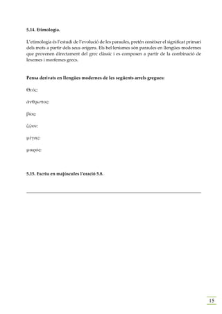 5.14. Etimologia.

L’etimologia és l’estudi de l’evolució de les paraules, pretén conèixer el significat primari
dels mots a partir dels seus orígens. Els hel·lenismes són paraules en llengües modernes
que provenen directament del grec clàssic i es composen a partir de la combinació de
lexemes i morfemes grecs.



Pensa derivats en llengües modernes de les següents arrels gregues:

Θεός:

ἄνθρωπος:

βίος:

ζῷον:

μέγας:

μικρός:




5.15. Escriu en majúscules l’oració 5.8.


______________________________________________________________________________




                                                                                                15
 
