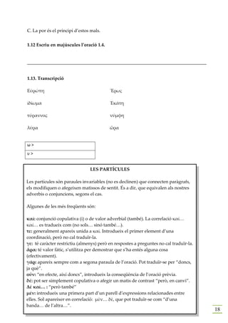 C. La por és el principi d’estos mals.


1.12 Escriu en majúscules l’oració 1.4.


______________________________________________________________________________


1.13. Transcripció

Εὐρώπη                                    Ἔρως

ἰδίωμα                                    Ἑκάτη

τύραννος                                  νύμφη

λύρα                                      ὥρα


ω>
υ>


                                LES PARTÍCULES

Les partícules són paraules invariables (no es declinen) que connecten paràgrafs,
els modifiquen o afegeixen matissos de sentit. És a dir, que equivalen als nostres
adverbis o conjuncions, segons el cas.

Algunes de les més freqüents són:

καί: conjunció copulativa (i) o de valor adverbial (també). La correlació καί…
καί… es tradueix com (no sols… sinó també…).
τε: generalment apareix unida a καί. Introdueix el primer element d’una
coordinació, però no cal traduïr-la.
γε: té caràcter restrictiu (almenys) però en respostes a preguntes no cal traduïr-la.
ἄρα: té valor fàtic, s’utilitza per demostrar que s’ha entés alguna cosa
(efectivament).
γάρ: apareix sempre com a segona paraula de l’oració. Pot traduïr-se per “doncs,
ja què”.
οὖν: “en efecte, així doncs”, introdueix la conseqüència de l’oració prèvia.
δέ: pot ser simplement copulativa o afegir un matis de contrast “però, en canvi”.
Δέ καὶ… : “però també”
μέν: introdueix una primera part d’un parell d’expressions relacionades entre
elles. Sol apareixer en correlació: μὲν… δὲ, que pot traduïr-se com “d’una
banda… de l’altra…”.
                                                                                        18
 