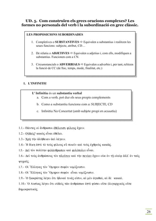 UD. 5. Com construïen els grecs oracions complexes? Les
  formes no personals del verb i la subordinació en grec clàssic.

     LES PROPOSICIO S SUBORDI ADES

          1. Completives o SUBSTA TIVES Equivalen a substantius i realitzen les
             seues funcions: subjecte, atribut, CD…

          2. De relatiu o ADJETIVES Equivalen a adjetius i, com ells, modifiquen a
             substantius. Funcionen com a CN.

          3. Circumstancials o ADVERBIALS Equivalen a adverbis i, per tant, relitzen
             la funció de CC (de lloc, temps, mode, finalitat, etc.)



   1. L’I FI ITIU


          L’ Infinitiu és un substantiu verbal
              a. Com a verb, pot dur els seus propis complements

             b. Como a substantiu funciona com a: SUBJECTE, CD

             c. Infinitiu No Concertat (amb subjete propi en acusatiu)




1.1.- P£ntej oƒ ¥nqrwpoi ™qšlousi f…louj œcein.
1.2.- OÙdeˆj8 kakÕj eἶnai ™qšlei.
1.3.- Cr¾ t¾n ¢l»qeian ¢eˆ lšgein.
1.4.- `H d…kh ™stˆ tÕ toÝj f…louj eâ poie‹n kaˆ toÝj ™cqroÝj kakîj.
1.5.- De‹ tÕn pol…thn fil£nqrwpon kaˆ filÒpolin eἶnai.
1.6.- De‹ toÝj ¢nqrèpouj tÕn ploàton kaˆ t¾n pen…an œcein oÙk ™n tÍ o„k…v ¢ll' ™n ta‹j
yuca‹j.
1.7.- Oƒ “Ellhnej tÕn “Omhron sofÕn nom…zousin.
1.8.- Oƒ “Ellhnej tÕn “Omhron sofÕn eἶnai nom…zousin.
1.9.- `O Swkr£thj lšgei Óti ¹dona… tinšj e„sin, aƒ mὲn ¢gaqa…, aƒ dὲ kaka….
1.10.- `O Lus…aj lšgei Óti oÙdeˆj tîn ¢nqrèpwn ™stˆ fÚsei oÜte ÑligarcikÕj oÜte
dhmokratikÒj.




                                                                                         26
 