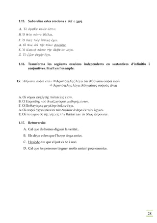 1.15. Subordina estes oracions a dei' o χρή

 A. To; ajgaqo;n kalovn ejstin.
 B. JO qeo;" pavnta ἐθέλει.
 G. JO pai'" tou;" iJvppou" ejvcei.
 D. OiJ qeoi; ajei; th;n povlin filou'sin.
 E. JO divkaio" pa'san th;n ajlhvqeian levgei.
 Z. To; zw/'on yuch;n ejvcei.

 1.16. Transforma les següents oracions independents en sustantives d’infinitiu i
       conjuntives. Fixa’t en l’exemple:



Ex. jAqhnai'oi sofoiv eijsin     Ἀριστότελης λέγει ὅτι Ἀθηναῖοι σοφοί εἰσιν
                                Ἀριστότελης λέγει Ἀθηναῖους σοφοὺς εἶναι


 Α. Οἱ νόμοι ψυχὴ τῆς πολιτείας εἰσίν.
 Β. Ὁ Εὐριπίδης τοῦ Ἀναξαγόρου μαθητής ἐστιν.
 Γ. Ὁ Πυθαγόρας μεγάλην δόξαν ἔχει.
 Δ. Οἱ σοφοὶ γιγνώσκουσι τὸν δίκαιον ἄνδρα ἐκ τῶν ἔργων.
 Ε. Οἱ ποταμοὶ ἐκ τῆς γῆς εἰς τὴν θάλατταν τὸ ὕδωρ φέρουσιν.

 1.17. Retroversió:

     A. Cal que els homes diguen la veritat..

     B. Els déus volen que l’home tinga amics.

     C. Hesíode diu que el just és bo i savi.

     D. Cal que les persones tinguen molts amics i pocs enemics.




                                                                               28
 