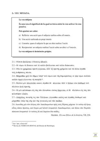 2.- VEU MITJA A.


           La veu mitjana

           És una veu el significat de la qual es trova entre la veu activa i la veu
           passiva.

           Pot aportar un valor:

           a) Reflexiu: una acció que el subjecte realitza sobre ell mateix.

           b) Una acció realitzada en propi interés

           c) Causatiu: quan el subjecte fa que un altre realitze l’acció.

           d) Reciprocitat: un subjecte realitza l’acció sobre un altre i a l’inrevés.

           La veu mitjana té desinències pròpies.




2.1.- OÙpote boÚletai Ð d…kaioj ¢dike‹n.
2.2.- Oƒ nÒmoi tÕ d…kaion kaˆ tÕ kalÕn boÚlontai kaˆ toàto dièkousin.
2.3.- OÜk ™k crhm£twn ¢ret¾ g…gnetai, ¢ll' ™x ¢retÁj cr»mata kaˆ t¦ ¥lla ¢gaq¦
to‹j ¢nqrèpoij p£nta.
2.4.- M£cesqai cr¾ tÕn dÁmon Øpὲr9 toà nÒmou kaˆ tÁj dhmokrat…aj: oƒ g¦r nÒmoi pollîn
kalîn ¢rc¾ g…gnontai tÍ patr…di10.
2.5.- Polloˆ mὲn ploutoàsi kako…, ¢gaqoˆ dὲ pšnontai: ¢ll' Ð SÒlwn oÙk ™piqume‹ toà
ploÚtou ¢ntˆ ¢retÁj.
2.6.- Oƒ mὲn filÒsofoi e„j t¦j tîn plous…wn o„k…aj œrcontai, oƒ dὲ ploÚsioi e„j t¦j tîn
filosÒfwn oÙkšti.
2.7.- A„scÚloj, poiht»j tij tîn `Ell»nwn, g…gnesqai kalÕj kaˆ ¢gaqÕj ™piqume‹ kaˆ
m£cesqai Øpὲr tÁj gÁj kaˆ tÁj gunaikÕj kaˆ tîn pa…dwn.
2.8. Λεωνίδας µὲν σὺν ὀλίγοις τῶν Λακεδαιµονίων πρὸς τοὺς Πέρσας µάχεται· ἐν τούτῳ τῷ ἔργῳ
οὗτος πίπτει ἄριστος, καὶ ἕτεροι µετ’αὐτοῦ ὀνοµαστοὶ Λακεδαιµονίων, καὶ ἄλλοι τῶν Περσῶν
πίπτουσι ὀνοµαστοί· ἐν τούτοις δὲ καὶ ∆αρείου δύο παῖδες.
                                                     Heròdot, Els nou llibres de la història, VII, 224.


9   Ací: “per, a favor de”
10   Revisa els TEMES EN DENTAL del Dossier de Morfologia.




                                                                                                          29
 