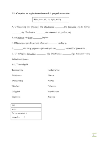 2.11. Completa les següents oracions amb la preposició correcta:


                        ἄνευ, ἀντί, εἰς, ἐκ, πρός, ὑπέρ


Α. Ὁ τύραννος οὐκ ἐπιθυμεῖ τῆς ἐλευθερίας _________τῆς δουλείας· διὰ δὲ ταῦτα

_________ τῆς ἐλευθερίας _________τὸν τύραννον μάχεσθαι χρὴ.

Β. Δεῖ διάγειν τὸν βίον _________Φόβου.

Γ. Ὁ δίκαιος οὐκ ἐπιθυμεῖ τοῦ πλούτου _________ τῆς δίκης.

Δ. _________τῆς δίκης γίγνεται ἡ ἐλευθερία, καὶ _________ τοῦ φόβου ἡ δουλεία.

Ε. Ὁ πόλεμος πολλάκις _________ τῆς ἐλευθερίας _________τὴν δουλείαν τοὺς

ἀνθρώπους φέρει.

2.12. Transcripció:

Φαινόμενον                              Παιδαγωγός

Αὐτόνομος                               Δίαιτα

ὁλόκαυστος                              Νεῖλος

Εἴδωλον                                 Γαλάτεια

ἐνέργεια                                παράδειγμα

Εὑρύκεια                                Δαρεῖος



αι >

αυ>

Ει + consonant >

+ vocal >     /




                                                                                 31
 