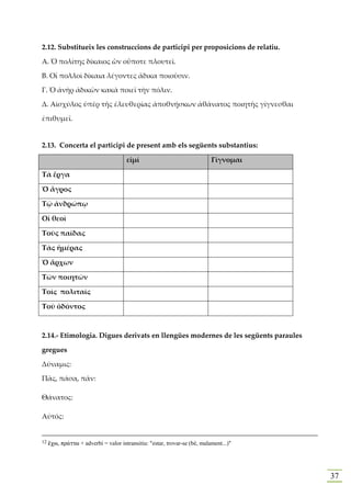 2.12. Substitueix les construccions de participi per proposicions de relatiu.

Α. Ὁ πολίτης δίκαιος ὢν οὔποτε πλουτεῖ.

Β. Οἱ πολλοὶ δίκαια λέγοντες ἄδικα ποιοῦσιν.

Γ. Ὁ ἀνὴρ ἀδικῶν κακὰ ποιεῖ τὴν πόλιν.

Δ. Αἰσχύλος ὑπὲρ τῆς ἐλευθερίας ἀποθνῄσκων ἀθάνατος ποιητὴς γίγνεσθαι

ἐπιθυμεῖ.


2.13. Concerta el participi de present amb els següents substantius:

                                      εἰμί                                 Γίγνομαι

Τὰ ἔργα

Ὁ ἄγρος

Τῷ ἀνδρώπῳ

Οἱ θεοὶ

Τοὺς παῖδας

Τὰς ἡμέρας

Ὁ ἄρχων

Τῶν ποιητῶν

Τοῖς πολιταῖς

Τοῦ ὀδόντος



2.14.- Etimologia. Digues derivats en llengües modernes de les següents paraules

gregues

Δύναμις:

Πᾶς, πάσα, πᾶν:

Θάνατος:

Αὐτός:


12   œcw, pr£ttw + adverbi = valor intransitiu: "estar, trovar-se (bé, malament...)"




                                                                                       37
 