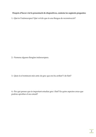 Després d’haver vist la presentació de diapositives, contesta les següents preguntes:

1.- Què és l’indoeuropeu? Què vol dir que és una llengua de reconstrucció?




2.- Nomena algunes llengües indoeuropees.




3.- Quin és el testimoni més antic de grec que ens ha arribat? I de llatí?




4.- Per què penses que és important estudiar grec i llatí? En quins aspectes creus que
podries aprofitar el seu estudi?




                                                                                         2
 