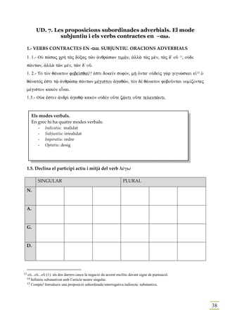 UD. 7. Les proposicions subordinades adverbials. El mode
                     subjuntiu i els verbs contractes en –αω.

     1.- VERBS CONTRACTES EN -aw. SUBJUNTIU. ORACIONS ADVERBIALS
                              aw.
                              aw
     1. 1.- OÙ p£saj cr¾ t¦j dÒxaj tîn ¢nqrèpwn tim©n, ¢ll¦ t¦j mšn, t¦j d' oÜ 13, oÙdε
     p£ntwn, ¢ll¦ tîn mšn, tîn d' oÜ.
     1. 2.- TÕ tÕn q£naton fobe‹sqa…14 ™sti doke‹n sofÒn, m¾ Ônta: oÙdeˆj g¦r gignèskei e„15 Ð
     q£natÒj ™sti tù ¢nqrèpJ p£ntwn mšgiston ¢gaqîn, tÕn dὲ q£naton foboàntai nom…zontej
     mšgiston kakÕn eἶnai.
     1.3.- OÙk œstin ¢ndrˆ ¢gaqù kakÕn oÙdὲn oÜte zînti oÜte teleutînti.



          Els modes verbals.
          En grec hi ha quatre modes verbals:
             -   Indicatiu: realidat
             -   Subjuntiu: irrealidat
             -   Imperatiu: ordre
             -   Optatiu: desig




     1.5. Declina el participi actiu i mitjà del verb λέγω

             SINGULAR                                                 PLURAL

     N.



     A.



     G.



     D.




13    oÙ...oÜ...oÜ (1): als dos darrers casos la negació du accent enclític davant signe de puntuació.
     14 Infinitiu substantivat amb l’article neutre singular.
     15 Compte! Introdueix una proposició subordinada interrogativa indirecta: substantiva.




                                                                                                         38
 