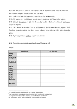 1.7.- Χρή τοὺς ἄλλους πάντας εὐδαίμονας ποιεῖν, ἵνα ἥδη ἅπασα πόλις εὐδαιμονῇ.

     1.8.- E„ qeoˆ a„scrÒn ti pr£ttousin, oÜk e„si qeo….
     1.9.- “Otan ™ggÝj œrchtai Ð q£natoj, oÙdeˆj boÚletai ¢poqn»skein.
     1.10.- TÕ game‹n, ™£n tij ¢l»qeian skopÍ, kakÕn mšn ™stin, ¢ll' ¢nagka‹on kakÒn.
     1.11.- DÚo mὲn ðta, stÒma dὲ ἓn16 oƒ ¥nqrwpoi œcousi di¦ tÒde, †na                   17   poll¦ mὲn ¢koÚwsin,
     Ñl…ga dὲ lšgwsin.
     1.12. - `O Pl£twn lšgei t£de: "™¦n oƒ filÒsofoi m¾ basileÚwsin ™n ta‹j pÒlesin À oƒ
     basile‹j m¾ filosofîsin, oÙk œsti kakîn teleut¾ ta‹j pÒlesin oÙdὲ tù ¢nqrwpe…J
     gšnei.
     1.13.- Χρή τὰς μητέρας μύθους λέγειν τοῖς παισίν.



     1.14. Completa els següents quadres de morfologia verbal

     Λέγω

                         Veu activa                                             Veu mitjana
     1a Sg.
     Ind
     3a Sg.Ind

     3a Pl. Ind

     1a Sg.
     Subj
     3a Sg.
     Subj
     3a Pl.
     Subj
     Infinitiu

     Participi




     16
     Repassa la declinació del numeral “u” al dossier de morfologia.
17 Les proposicions finals, que en grec solen construir-se en subjuntiu, es tradueixen:
- per subjuntiu si el subjecte de la principal i de la subordinada són diferents.
- per infinitiu si el subjete de la principal i de la subordinada és el mateix.




                                                                                                                     40
 