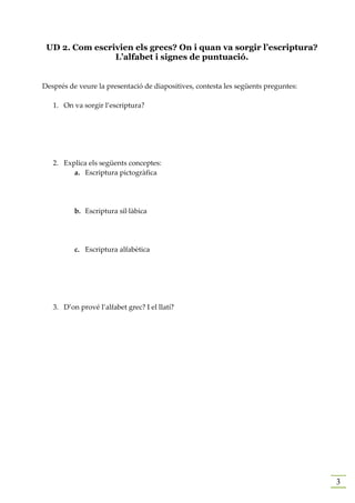 UD 2. Com escrivien els grecs? On i quan va sorgir l’escriptura?
                L’alfabet i signes de puntuació.


Després de veure la presentació de diapositives, contesta les següents preguntes:

   1. On va sorgir l’escriptura?




   2. Explica els següents conceptes:
         a. Escriptura pictogràfica




          b. Escriptura sil·làbica




          c. Escriptura alfabètica




   3. D’on prové l’alfabet grec? I el llatí?




                                                                                    3
 
