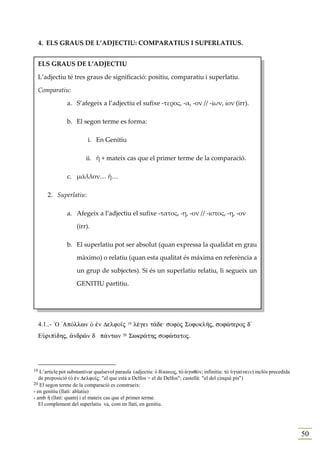 4. ELS GRAUS DE L’ADJECTIU: COMPARATIUS I SUPERLATIUS.


     ELS GRAUS DE L’ADJECTIU

     L’adjectiu té tres graus de significació: positiu, comparatiu i superlatiu.

     Comparatiu:

               a. S’afegeix a l’adjectiu el sufixe -τερος, -α, -ον // -ίων, ίον (irr).

               b. El segon terme es forma:

                         i. En Genitiu

                        ii. ἤ + mateix cas que el primer terme de la comparació.

               c. μᾶλλον… ἤ…

        2. Superlatiu:

               a. Afegeix a l’adjectiu el sufixe -τατος, -η, -ον // -ιστος, -η, -ον

                    (irr).

               b. El superlatiu pot ser absolut (quan expressa la qualidat en grau

                    màximo) o relatiu (quan esta qualitat és máxima en referència a

                    un grup de subjectes). Si és un superlatiu relatiu, li segueix un

                    GENITIU partitiu.




     4.1..- `O 'ApÒllwn Ð ™n Delfo‹j           19   lšgei t£de: sofÕj SofoklÁj, sofèteroj d'
     EÙrip…dhj, ¢ndrîn d p£ntwn           20   Swkr£thj sofètatoj.




19 L’article pot substantivar qualsevol paraula (adjectiu: Ð d…kaioj, tÕ ¢gaqÒn; infinitiu: tÕ Øgia…nein) inclòs precedida
   de preposició (Ð ™n Delfo‹j: "el que està a Delfos = el de Delfos"; castellà: "el del cinqué pis")
20 El segon terme de la comparació es construeix:
- en genitiu (llatí: ablatiu)
- amb ½ (llatí: quam) i el mateix cas que el primer terme.
   El complement del superlatiu va, com en llatí, en genitiu.




                                                                                                                             50
 