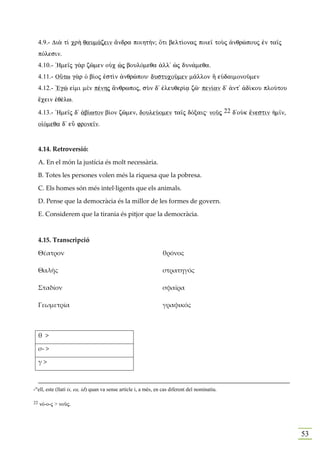 4.9.- Di¦ t… cr¾ qaum£zein ¥ndra poiht»n; Óti belt…onaj poie‹ toÝj ¢nqrèpouj ™n ta‹j
     pÒlesin.
     4.10.- `Hme‹j g¦r zîmen oÙc æj boulÒmeqa ¢ll' æj dun£meqa.
     4.11.- OÛtw g¦r Ð b…oj ™stˆn ¢nqrèpou: dustucoàmen m©llon À eÙdaimonoàmen
     4.12.- 'Egè e„mi mὲn pšnhj ¥nqrwpoj, sÝn d' ™leuqer…v zî: pen…an d' ¢nt' ¢d…kou ploÚtou
     œcein ™qšlw.

     4.13.- `Hme‹j d' ¢b…wton b…on zîmen, douleÚomen ta‹j dÒxaij: noàj 22 d'oÙk œnestin ¹m‹n,
     o„Òmeqa d' eâ frone‹n.


     4.14. Retroversió:

     A. En el món la justícia és molt necessària.

     B. Totes les persones volen més la riquesa que la pobresa.

     C. Els homes són més intel·ligents que els animals.

     D. Pense que la democràcia és la millor de les formes de govern.

     E. Considerem que la tirania és pitjor que la democràcia.



     4.15. Transcripció

     Θέατρον                                                     θρόνος

     Θαλῆς                                                       στρατηγός

     Σταδίον                                                     σφαῖρα

     Γεωμετρία                                                   γραφικός



     θ >

     σ- >

     γ>



-"ell, este (llatí is, ea, id) quan va sense article i, a més, en cas diferent del nominatiu.

22   nÒ-o-j > noàj.




                                                                                                53
 