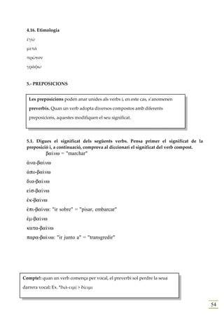 4.16. Etimologia

  ἐγώ

  μετά

  πρῶτον

  γράφω


  5.- PREPOSICIONS


   Les preposicions poden anar unides als verbs i, en este cas, s’anomenen

   preverbis. Quan un verb adopta diversos compostos amb diferents

   preposicions, aquestes modifiquen el seu significat.




  5.1. Digues el significat dels següents verbs. Pensa primer el significat de la
  preposició i, a continuació, comprova al diccionari el significat del verb compost.
            ba…nw = "marchar"
  ¢na-ba…nw
  ¢po-ba…nw
  dia-ba…nw
  e„s-ba…nw
  ™k-ba…nw
  ™pi-ba…nw: "ir sobre" = "pisar, embarcar"
  ™m-ba…nw
  kata-ba…nw
  para-ba…nw: "ir junto a" = "transgredir"




Compte!: quan un verb comença per vocal, el preverbi sol perdre la seua

darrera vocal: Ex. *διὰ-ειμί > δίειμι


                                                                                        54
 