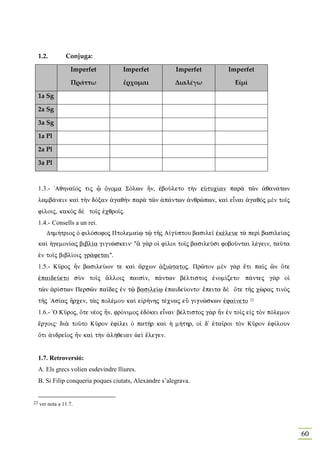 1.2.        Conjuga:

                   Imperfet           Imperfet            Imperfet        Imperfet

                    Πράττω            ἔρχομαι             Διαλέγω           Εἰμί

     1a Sg

     2a Sg

     3a Sg

     1a Pl

     2a Pl

     3a Pl


     1.3.- 'Aqhna‹Òj tij ú Ônoma SÒlwn Ãn, ™boÚleto t¾n eÙtuc…an par¦ tîn ¢qan£twn
     lamb£nein kaˆ t¾n dÒxan ¢gaq¾n par¦ tîn ¡p£ntwn ¢nqrèpwn, kaˆ eἶnai ¢gaqÕj mὲn to‹j
     f…loij, kakÕj dὲ to‹j ™cqro‹j.
     1.4.- Consells a un rei.
        Dhm»trioj Ð filÒsofoj Ptolema…J tù tÁj A„gÚptou basile‹ ™kšleue t¦ perˆ basile…aj
     kaˆ ¹gemon…aj bibl…a gignèskein: "§ g¦r oƒ f…loi to‹j basileàsi foboàntai lšgein, taàta
     ™n to‹j bibl…oij gr£fetai".
     1.5.- Kàroj Ãn basileÚων te kaˆ ¥rcων ¢xiètatoj. Prîton mὲn g¦r œti pa‹j ín Óte
     ™paideÚeto sÝn to‹j ¥lloij pais…n, p£ntwn bšltistoj ™nom…zeto: p£ntej g¦r oƒ
     tîn ¢r…stwn Persîn pa‹dej ™n tù basile…J ™paideÚonto: œpeita dὲ Óte tÁj cèraj tinÕj
     tÁj 'As…aj Ãrcen, t¦j polšmou kaˆ e„r»nhj tšcnaj eâ gignèskwn ™fa…neto        23.


     1.6.- `O Kàroj, Óte nšoj Ãn, frÒnimoj ™dÒkei eἶnai: bšltistoj g¦r Ãn ™n to‹j e„j tÕn pÒlemon
     œrgoij: di¦ toàto Kàron ™f…lei Ð pat¾r kaˆ ¹ m»thr, oƒ d' ˜ta‹roi tÕn Kàron ™f…loun
     Óti ¢ndre‹oj Ãn kaˆ t¾n ¢l»qeian ¢eˆ œlegen.


     1.7. Retroversió:
     A. Els grecs volien esdevindre lliures.
     B. Si Filip conqueria poques ciutats, Alexandre s’alegrava.


23   ver nota a 11.7.




                                                                                                    60
 