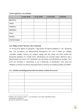 Aorist sigmàtico, veu mitjana:

                          1a Sg. Indic            3a sg. Indic            3a Pl Indic               Infinitiu

     βουλέυω

     ποιέω

     παιδεύω

     διδάσκω

     λέγω

     ἀκούω

     ἀπολογέομαι


     2.8.- Diàleg d’Ànit i Sòcrates sobre l’educació.
     `O ”AnutÒj pote ºrèta tÕn Swkr£th: "’Ara œxesti t¾n ¢ret¾n did£skein;" Ð dὲ Swkr£thj
     œfh: "OÙ gignèskeij Óti QemistoklÁj KleÒfanton tÕn uƒÕn                                 24   ƒppša mὲn ™d…daxe
     g…gnesqai ¢gaqÒn; ™ke‹noj oân ™m£ceto kalîj ¢pÕ tîn †ppwn kaˆ ¥lla poll¦ kaˆ
     qaumast¦ ºrg£zeto § Ð pat¾r aÙtÕn ™paideÚsato kaˆ ™po…hse sofÒn: ™boÚleto g¦r Ð
     QemistoklÁj tÕn ˜autoà uƒÕn paideàsai kaˆ tîn ¥llwn politîn belt…ona poiÁsai: t¦ d'
     aÙt¦ kaˆ ™po…hsan Ð 'Ariste…dhj te kaˆ Ð PeriklÁj, o‰ ™pa…deusan toÝj uƒoÝj kaˆ
     ™d…daxan mousik¾n kaˆ ¥llaj tšcnaj boulÒmenoi kaloÝj kaˆ ¢gaqoÝj ¥ndraj g…gnesqai".


     2.9.- Analitza morfològicament totes les formes verbals del text 2.8.




24 Alguns verbs ("ensenyar, educar"...) es construeixen, com en llatí, amb doble acusatiu:
- de persona (en valencià CI)
- de cosa (en valencià CD) o infinitiu.




                                                                                                                      64
 