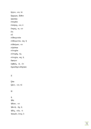 œrgon, -ou; tÒ
œrcomai, Ãlqon
™rwt£w
˜tairšw
˜ta‹roj, -ou; Ð
›teroj, -a, -on
œti
eâ
eÙdaimonšw
eÙdaimon…a, -aj; ¹
eÙda…mwn, -on
eØr…skw
eÙtucšw
eÙtuc»j, -šj
eÙtuc…a, -aj; ¹
œfagon
™cqrÒj, -£, -Òn
œcw,œscon,œschka



Z

z£w
zùon, -ou; tÒ


Η


½
½dh
¹d…wn, -on
¹don», -Áj; ¹
¹dÚj, -e‹a, -Ú
¹gemèn, Ònoj; Ð



                     72
 