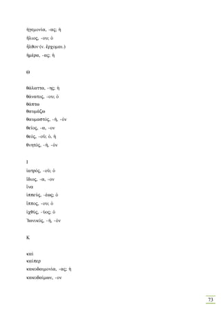 ¹gemon…a, -aj; ¹
¼lioj, -ou; Ð
Ãlqoν (v. œrcomai.)
¹mšra, -aj; ¹


Θ


q£latta, -hj; ¹
q£natoj, -ou; Ð
q£ptw
qaum£zw
qaumastÒj, -», -Òn
qe‹oj, -a, -on
qeÒj, -oà; Ð, ¹
qnhtÒj, -», -Òn


Ι
„atrÒj, -oà; Ð
‡dioj, -a, -on
†na
ƒppeÚj, -šwj; Ð
†ppoj, -ou; Ð
„cqÚj, -Úoj; Ð
'IwnikÒj, -», -Òn


Κ


ka…
ka…per
kakodaimon…a, -aj; ¹
kakoda…mwn, -on



                       73
 