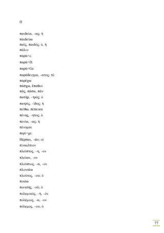 Π


paide…a, -aj; ¹
paideÚw
pa‹j, paidÒj; Ð, ¹
p£lin
par£+c.
par£+D.
par£+Ge
par£deigma, -atoj; tÒ
paršcw
p£scw, œpaqon
p©j, p©sa, p©n
pat»r, -trÒj; Ð
patr…j, -…doj; ¹
pe…qw, pšpeika
pšnhj, -htoj; Ð
pen…a, -aj; ¹
pšnomai
per…+ge.
Pšrsai, -în; oƒ
p…nw,œpion
ple‹stoj, -h, -on
ple…wn, -on
ploÚsioj, -a, -on
ploutšw
ploàtoj, -ou; Ð
poišw
poiht»j, -oà; Ð
polemikÒj, -», -Òn
polšmioj, -a, -on
pÒlemoj, -ou; Ð



                        77
 