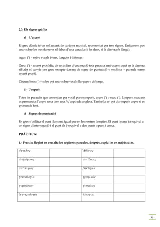 2.3. Els signes gràfics

   a)   L’accent

El grec clàssic té un sol accent, de caràcter musical, representat per tres signes. Únicament pot
anar sobre les tres darreres síl·labes d’una paraula (o les dues, si la darrera és llarga).

Agut: (´) – sobre vocals breus, llargues i diftongs

Greu: (`) – accent prosòdic, de text (dins d’una oració tota paraula amb accent agut en la darrera
síl·laba el canvia per greu excepte davant de signe de puntuació o enclítica – paraula sense
accent propi).

Circumflexe: (῀) – soles pot anar sobre vocals llargues o diftongs.

   b) L’esperit

Totes les paraules que comencen per vocal porten esperit, aspre (῾) o suau (᾿). L’esperit suau no
es pronuncia, l’aspre sona com una /h/ aspirada anglesa. També la ρ- pot dur esperit aspre si es
pronuncia fort.

   c) Signes de puntuació

En grec s’utilitza el punt i la coma igual que en les nostres llengües. El punt i coma (;) equival a
un signe d’interrogació i el punt alt (·) equival a dos punts o punt i coma.

PRÀCTICA:

1.- Practica llegint en veu alta les següents paraules, després, copia-les en majúscules.

a[ggelo"                                              jAqh'na"

ajndrovguno"                                          ajntivdosi"

aujtovnomo"                                           bakthriva

genealogiva                                           grafikov"

gumnavsion                                            gunaivko"

deuterologiva                                         e[legco"




                                                                                                       6
 