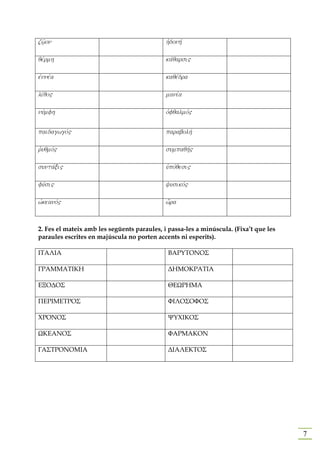 zw'/on                                       hJdonhv

qevrmh                                       kavqarsi"

ejnneva                                      kaqevdra

livqo"                                       maniva

nuvmfh                                       ojfqalmov"


paidagwgov"                                  parabolhv

rjuqmov"                                     sumpaqhv"

suntavxi"                                    uJpovqesi"

fuvsi"                                       yusikov"

wjkeanov"                                    w{ra



2. Fes el mateix amb les següents paraules, i passa-les a minúscula. (Fixa’t que les
paraules escrites en majúscula no porten accents ni esperits).

ΙΤΑΛΙΑ                                        ΒΑΡΥΤΟΝΟΣ

ΓΡΑΜΜΑΤΙΚΗ                                    ∆ΗΜΟΚΡΑΤΙΑ

ΕΞΟ∆ΟΣ                                        ΘΕΩΡΗΜΑ

ΠΕΡΙΜΕΤΡΟΣ                                    ΦΙΛΟΣΟΦΟΣ

ΧΡΟΝΟΣ                                        ΨΥΧΙΚΟΣ

ΩΚΕΑΝΟΣ                                       ΦΑΡΜΑΚΟΝ

ΓΑΣΤΡΟΝΟΜΙΑ                                   ∆ΙΑΛΕΚΤΟΣ




                                                                                       7
 