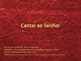 Cantai ao Senhor Words: from Psalm 98; verse 1 traditional, additional verses paraphrased by Bruce Harding, copyright © 2001 Music: Traditional Brazilian folk song Used  with permission under license #344,  LicenSing - Copyright Cleared Music for Churches 
