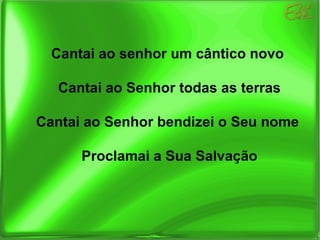 Cantai ao senhor um cântico novo Cantai ao Senhor todas as terras Cantai ao Senhor bendizei o Seu nome Proclamai a Sua Salvação 