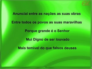 Anunciai entre as nações as suas obras Entre todos os povos as suas maravilhas Porque grande é o Senhor Mui Digno de ser louvado Mais temível do que falsos deuses 