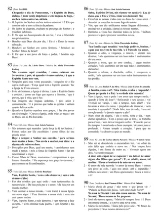 82 (Tom: Em) D.R.
Chegando o dia de Pentecostes, / o Espírito de Deus,
aleluia, / num vento impetuoso e em línguas de fogo, /
encheu todo o universo, aleluia.
1 – O Espírito do Senhor encheu todo o universo. / É Ele que
contém tudo e tem a ciência da palavra.
2 – Os justos se alegram, exultam na presença do Senhor / e
triunfam jubilosos.
3 – É Ele que ao desamparado dá um lar, / leva a liberdade
aos prisioneiros.
4 – Bendito seja Deus dia por dia, / Ele é o Deus de nossa
salvação.
5 – Bendizei ao Senhor em coros festivos, / bendizei ao
Senhor, filhos de Israel!
6 – É Ele que a seu povo dá força e poder, / bendito seja
Deus!
83 (Tom: F) Letra: Pe. Lúcio Floro / Música: Ir. Míria Therezinha
Kolling
Nós estamos aqui reunidos, / como estavam em
Jerusalém, / pois, só quando vivemos unidos, / é que o
Espírito Santo nos vem.
1 – Ninguém pára esse vento passando; / ninguém vê e Ele
sopra onde quer. / Força igual tem o Espírito quando / faz
a Igreja de Cristo crescer.
2 – Feita de homens, a Igreja é divina, / pois o Espírito Santo
a conduz, / como um fogo que aquece e ilumina, / que é
pureza, que é vida, que é luz.
3 – Sua imagem são línguas ardentes, / pois amor é
comunicação. / E é preciso que todas as gentes / saibam
quanto felizes serão.
4 – Quando o Espírito espalma suas graças, / faz dos povos
um só coração. / Cresce a Igreja, onde todas as raças / um
só Deus, um só Pai louvarão.
84(Tom: G) Letra e Música: José Acácio Santana
1 – Nós estamos aqui reunidos / pela força da fé no Senhor. /
Fomos todos por Ele escolhidos / como filhos do seu
grande amor.
Hoje e sempre o Senhor nos convida / para sermos
mais santos e bons. / Nos envia a sua luz, sua vida / e a
riqueza de todos os dons.
2 – Protegidos por Deus, qual um manto, / caminhamos sem
medo e temor, / pois a força do Espírito Santo / faz em
nós renascer o vigor.
3 – Como filhos de Deus, renovamos / compromisso a que
fomos chamados. / Na esperança sua graça invocamos, /
para sermos na fé confirmados.
85(Tom: D) Letra e Música: Estêvão Bruyland
Vem, Espírito Santo, / vem e não demores, / vem e não
demores! (bis)
1 – Faz dos cristãos que aqui estão / tuas testemunhas da
ressurreição. / Da luta pela paz e o amor, / da luta por um
mundo melhor.
2 – Vem animar a nossa missão, / vem trazer à nossa Igreja
um novo vigor. / Vem iluminar a nossa vida, / vem nos
unir como irmãos.
3 – Vem, Espírito Santo, e não demores, / vem renovar a face
da terra. / Vem eliminar toda guerra, / vem libertar o teu
povo!
86(Tom: C) Letra e Música: José Acácio Santana
Salve, Espírito Divino, nós viemos vos saudar! / Luz de
Deus, que é Uno e Trino, vinde nos iluminar! (2x)
1 – Envolvei as nossas vidas com os dons do vosso amor. /
Acendei os corações no vosso fogo abrasador.
2 – Vós, que um dia unificastes tantas línguas diferentes, /
ensinai-nos a unidade, clareai as nossas mentes.
3 – Derramai a vossa luz, iluminai todos os povos. / Saibam
promover a paz e procurar caminhos novos.
87(Tom: A) Letra e Música: Ir. Míria Therezinha Kolling
Tua família aqui reunida / vem hoje pedir-te, Senhor, /
a paz que nos vem de tua vida / e é fruto do teu amor.
1 – Quando o ódio, a vingança, o rancor, / vierem nos
destruir, / nós queremos ser em tuas mãos / instrumentos
do teu amor.
2 – Quando a treva, que ao erro conduz, / cegar muitos
corações, / nós queremos ser em tuas mãos / instrumentos
da tua luz.
3 – Quando a ofensa, a discórdia, enfim, / romperem a
união, / nós queremos ser em tuas mãos instrumentos do
teu perdão.
88(Tom: D) Letra: Rafael P. da Silva / Música: João Carlos de Almeida
A família, como vai? / Meu irmão, venha e responda! /
Quem pergunta é o Pai, / a verdade não esconda!
1 – Vem à igreja, reza e pede / um amor que sempre mede, /
quando é hora de doar? / Sufocando o seu desejo, / vai
vivendo no varejo, / não é templo, nem altar? / Vai
levando a vida em curso, / pregadora de discurso, / sem
combate à opressão? / Nada falta, tem de tudo, / tem até
coração mudo / e jamais reparte o pão?
2 – Num viver de alegria, / dia e noite, noite e dia, / num
eterno agradecer. / Com o pouco que se tem, / se trabalha
para o bem, / sem deixar ninguém sofrer. / Coração que se
faz templo, / modelando o bom exemplo / de amor puro e
profundo. / Abram templo e coração, / para que na
comunhão / se devolva a paz ao mundo.
89(Tom: A) Letra: D. Carlos Alberto Navarro / Música: Waldeci Farias
1 – Não sei se descobriste a encantadora luz, / no olhar da
mãe feliz que embala o novo ser. / Nos braços leva
alguém, / em forma de outro eu. / Vivendo agora em
dois, / se sente renascer.
A mãe será capaz de se esquecer / ou deixar de amar
algum dos filhos que gerou? / E, se existir, acaso, tal
mulher, / Deus se lembrará de nós em seu amor.
2 – O amor de mãe recorda / o amor de nosso Deus: / tomou
seu povo ao colo, / quis nos atrair. Até a ingratidão /
inflama seu amor: / um Deus apaixonado / busca a mim e
a ti!
90(Tom: Cm) Letra: José Thomaz Filho / Música: Frei Fabreti
1 – Maria cheia de graça / não teme o que possa vir: /
"Palavra de Deus não passa, / sem antes tudo florir!"
Na casa de Nazaré / um sim ecoou sereno. / Na casa de
Nazaré, / Deus mesmo se fez pequeno.
2 – José não temeu agrura, / Maria foi sempre forte. / E Deus
encontrou ternura, / e o povo uma nova sorte.
3 – Maria foi resistente, / falou pelo povo seu: / "O braço do
prepotente / Deus mesmo desmereceu!"
 