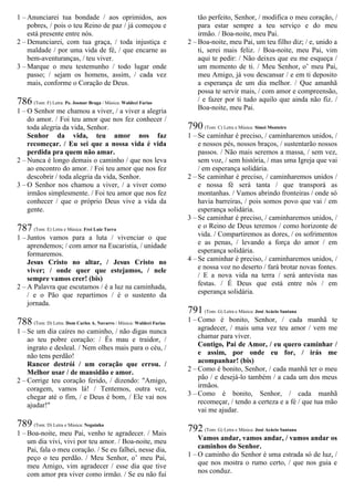 1 – Anunciarei tua bondade / aos oprimidos, aos
pobres, / pois o teu Reino de paz / já começou e
está presente entre nós.
2 – Denunciarei, com tua graça, / toda injustiça e
maldade / por uma vida de fé, / que encarne as
bem-aventuranças, / teu viver.
3 – Marque o meu testemunho / todo lugar onde
passo; / sejam os homens, assim, / cada vez
mais, conforme o Coração de Deus.
786 (Tom: F) Letra: Pe. Josmar Braga / Música: Waldeci Farias
1 – O Senhor me chamou a viver, / a viver a alegria
do amor. / Foi teu amor que nos fez conhecer /
toda alegria da vida, Senhor.
Senhor da vida, teu amor nos faz
recomeçar. / Eu sei que a nossa vida é vida
perdida pra quem não amar.
2 – Nunca é longo demais o caminho / que nos leva
ao encontro do amor. / Foi teu amor que nos fez
descobrir / toda alegria da vida, Senhor.
3 – O Senhor nos chamou a viver, / a viver como
irmãos simplesmente. / Foi teu amor que nos fez
conhecer / que o próprio Deus vive a vida da
gente.
787 (Tom: E) Letra e Música: Frei Luiz Turra
1 – Juntos vamos para a luta / vivenciar o que
aprendemos; / com amor na Eucaristia, / unidade
formaremos.
Jesus Cristo no altar, / Jesus Cristo no
viver; / onde quer que estejamos, / nele
sempre vamos crer! (bis)
2 – A Palavra que escutamos / é a luz na caminhada,
/ e o Pão que repartimos / é o sustento da
jornada.
788 (Tom: D) Letra: Dom Carlos A. Navarro / Música: Waldeci Farias
1 – Se um dia caíres no caminho, / não digas nunca
ao teu pobre coração: / És mau e traidor, /
ingrato e desleal. / Nem olhes mais para o céu, /
não tens perdão!
Rancor destrói / um coração que errou. /
Melhor usar / de mansidão e amor.
2 – Corrige teu coração ferido, / dizendo: "Amigo,
coragem, vamos lá! / Tentemos, outra vez,
chegar até o fim, / e Deus é bom, / Ele vai nos
ajudar!"
789 (Tom: D) Letra e Música: Neguinha
1 – Boa-noite, meu Pai, venho te agradecer. / Mais
um dia vivi, vivi por teu amor. / Boa-noite, meu
Pai, fala o meu coração. / Se eu falhei, nesse dia,
peço o teu perdão. / Meu Senhor, o’ meu Pai,
meu Amigo, vim agradecer / esse dia que tive
com amor pra viver como irmão. / Se eu não fui
tão perfeito, Senhor, / modifica o meu coração, /
para estar sempre a teu serviço e do meu
irmão. / Boa-noite, meu Pai.
2 – Boa-noite, meu Pai, um teu filho diz; / e, unido a
ti, serei mais feliz. / Boa-noite, meu Pai, vim
aqui te pedir: / Não deixes que eu me esqueça /
um momento de ti. / Meu Senhor, o’ meu Pai,
meu Amigo, já vou descansar / e em ti deposito
a esperança de um dia melhor. / Que amanhã
possa te servir mais, / com amor e compreensão,
/ e fazer por ti tudo aquilo que ainda não fiz. /
Boa-noite, meu Pai.
790 (Tom: C) Letra e Música: Simei Monteiro
1 – Se caminhar é preciso, / caminharemos unidos, /
e nossos pés, nossos braços, / sustentarão nossos
passos. / Não mais seremos a massa, / sem vez,
sem voz, / sem história, / mas uma Igreja que vai
/ em esperança solidária.
2 – Se caminhar é preciso, / caminharemos unidos /
e nossa fé será tanta / que transporá as
montanhas. / Vamos abrindo fronteiras / onde só
havia barreiras, / pois somos povo que vai / em
esperança solidária.
3 – Se caminhar é preciso, / caminharemos unidos, /
e o Reino de Deus teremos / como horizonte de
vida. / Compartiremos as dores, / os sofrimentos
e as penas, / levando a força do amor / em
esperança solidária.
4 – Se caminhar é preciso, / caminharemos unidos, /
e nossa voz no deserto / fará brotar novas fontes.
/ E a nova vida na terra / será antevista nas
festas. / É Deus que está entre nós / em
esperança solidária.
791 (Tom: G) Letra e Música: José Acácio Santana
1 – Como é bonito, Senhor, / cada manhã te
agradecer, / mais uma vez teu amor / vem me
chamar para viver.
Contigo, Pai de Amor, / eu quero caminhar /
e assim, por onde eu for, / irás me
acompanhar! (bis)
2 – Como é bonito, Senhor, / cada manhã ter o meu
pão / e desejá-lo também / a cada um dos meus
irmãos.
3 – Como é bonito, Senhor, / cada manhã
recomeçar, / tendo a certeza e a fé / que tua mão
vai me ajudar.
792 (Tom: G) Letra e Música: José Acácio Santana
Vamos andar, vamos andar, / vamos andar os
caminhos do Senhor.
1 – O caminho do Senhor é uma estrada só de luz, /
que nos mostra o rumo certo, / que nos guia e
nos conduz.
 