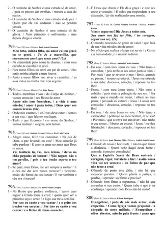 2 – O caminho do Senhor é uma estrada só de amor,
/ guia os passos das ovelhas, / mostra a casa do
pastor.
3 – O caminho do Senhor é uma estrada só de paz. /
Quem por ela vai andando / não se perderá
jamais.
4 – O caminho do Senhor é uma estrada só de
glória. / Vem primeiro o sofrimento, / mas
depois chega a vitória.
793 (Tom: D) Letra e Música: José Acácio Santana
Meu filho, minha filha, no amor eu teu gerei,
eu te gerei. / Tu és a maravilha, que
eternamente amei, que tanto amei! (2x)
1 – Na eternidade pelo nome te chamei; / com meu
carinho te escolhi e te criei.
2 – Para meus filhos eu serei um pai de amor; / eles
serão minha alegria e meu louvor.
3 – Junto a meus filhos vou viver e caminhar; / as
suas mãos na minha mão vou segurar.
794 (Tom: F) Letra e Música: Frei Luiz Turra
1 – Todos, membros vivos / do Corpo do Senhor, /
vamos anunciar / seu Reino de amor.
Amor não tem fronteiras, / a vida é uma
missão; / amor é para todos, / Deus quer um
mundo irmão. (bis)
2 – Onde nós estamos, / o Cristo deve estar; / somos
a sua voz, / que fala em seu lugar.
3 – Tudo o que fizermos / em nome do Senhor, /
vamos realizar / alegres, sem temor.
795 (Tom: G) Letra: João de Araújo / Música: Frei Luiz Turra
1 – Alegre estou, feliz vou caminhar. / Na paz de
Deus, a paz levando eu vou! / Meu coração já
sabe perdoar / E quer te amar no amor que Deus
te amou.
Vai também tu, vai, meu irmão, / deixa no
chão pegadas de louvor! / Não negues não o
teu perdão, / pois o teu irmão espera o teu
amor!
2 – Se quer, meu Deus, me ver sempre a sonhar / E
o céu me dar sem nunca merecer! / Semente,
então, do Reino eu vou lançar / E ver também o
céu pra ti nascer!
796 (Tom: F) Letra e Música: Pe. José Freitas Campos
1 – No Reino que padece violência, / quem quer
seguir a Cristo tome a cruz; / quem quer ser o
primeiro seja o servo / e logo sua treva será luz.
Por isso eu canto e vou cantar / e o grito dos
irmãos vou escutar. / Por isso eu canto e vou
cantar / e o Reino de Jesus anunciar.
2 – É Deus que chama e Ele dá a graça / e este seu
apelo é vocação. / E todos que respondem a seu
chamado, / já vão realizando uma missão.
797 (Tom: E) Letra: D. Carlos Alberto Navarro / Música: Waldeci
Farias
Vem e segue-me! Diz Jesus a todos nós.
Seu amor nos faz ser fiéis, / ter coragem,
seguir sua voz. (2x)
1 – O mundo necessita de gente de valor / que faça
de sua vida missão; ato de amor.
2 – No ofício que realiza o leigo vai servir / a Cristo
e a humanidade, e o mundo redimir.
798 (Tom: C) Letra e Música: Antonio Carlos Santini
1 – Eu vou, / com meu Jesus eu vou. / Não temo o
caminhar, / pois tenho o seu amor junto a mim. /
Por mais / que se revolte o mar / feroz, quando
eu passar, / sereno eu estarei. / Jesus me estende
a sua mão: descansa, coração, / repousa no teu
Rei!
2 – Estou, / com meu Jesus estou. / Não temo a
solidão, / pois sinto a pulsação de seu ser. / Por
mais / que o mundo me isolar, / alheio ao meu
penar, / povoado eu estarei. / Jesus / é amor sem
condição: / descansa, coração, / repousa no teu
Rei!
3 – Eu sou, / de meu Jesus eu sou. / Não temo a
escravidão: / pertenço ao meu Senhor, dEle sou!
/ Por mais / que a treva me envolver / não tenho
o que temer, / liberto eu estarei. / Jesus / me deu
libertação: / descansa, coração, / repousa no teu
Rei!
799 (Tom: G) Letra: José Thomaz Filho / Música: André Jamil Zamur
1 – Olhando de novo o horizonte, / não há que temer
a distância. / Quem bebe daqui desta fonte /
aprende: é preciso constância!
Que o Espírito Santo de Deus sustente /
coragem, vigor, fortaleza e luz: / assim nossa
vida vai ser semente / do Reino de paz que
não teme a cruz!
2 – Olhando de perto este chão, / não há que
esquecer paraíso. / Quem planta a justiça, o
perdão, / aprende: ser firme é preciso!
3 – Olhando bem firme a esperança, / não há que
estranhar o seu custo. / Quem sabe o que é ter
confiança / aprende: com Deus não há susto!
800 (Tom: E) Letra e Música: Edson Rodrigues
Evangelizar, / pede de nós mais ardor, mais
empenho. / Como Igreja vamos preparar / a
chegada do novo milênio. / Evangelizar /
olhos abertos, missão pela frente / para que
 