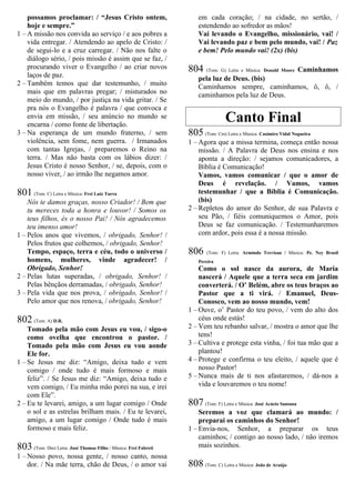 possamos proclamar: / “Jesus Cristo ontem,
hoje e sempre.”
1 – A missão nos convida ao serviço / e aos pobres a
vida entregar. / Atendendo ao apelo de Cristo: /
de segui-lo e a cruz carregar. / Não nos falte o
diálogo sério, / pois missão é assim que se faz, /
procurando viver o Evangelho / ao criar novos
laços de paz.
2 – Também temos que dar testemunho, / muito
mais que em palavras pregar; / misturados no
meio do mundo, / por justiça na vida gritar. / Se
pra nós o Evangelho é palavra / que convoca e
envia em missão, / seu anúncio no mundo se
encarna / como fonte de libertação.
3 – Na esperança de um mundo fraterno, / sem
violência, sem fome, nem guerra. / Irmanados
com tantas Igrejas, / preparemos o Reino na
terra. / Mas não basta com os lábios dizer: /
Jesus Cristo é nosso Senhor, / se, depois, com o
nosso viver, / ao irmão lhe negamos amor.
801 (Tom: C) Letra e Música: Frei Luiz Turra
Nós te damos graças, nosso Criador! / Bem que
tu mereces toda a honra e louvor! / Somos os
teus filhos, és o nosso Pai! / Nós agradecemos
teu imenso amor!
1 – Pelos anos que vivemos, / obrigado, Senhor! /
Pelos frutos que colhemos, / obrigado, Senhor!
Tempo, espaço, terra e céu, todo o universo /
homens, mulheres, vinde agradecer! /
Obrigado, Senhor!
2 – Pelas lutas superadas, / obrigado, Senhor! /
Pelas bênçãos derramadas, / obrigado, Senhor!
3 – Pela vida que nos prova, / obrigado, Senhor! /
Pelo amor que nos renova, / obrigado, Senhor!
802 (Tom: A) D.R.
Tomado pela mão com Jesus eu vou, / sigo-o
como ovelha que encontrou o pastor. /
Tomado pela mão com Jesus eu vou aonde
Ele for.
1 – Se Jesus me diz: “Amigo, deixa tudo e vem
comigo / onde tudo é mais formoso e mais
feliz”. / Se Jesus me diz: “Amigo, deixa tudo e
vem comigo, / Eu minha mão porei na sua, e irei
com Ele”.
2 – Eu te levarei, amigo, a um lugar comigo / Onde
o sol e as estrelas brilham mais. / Eu te levarei,
amigo, a um lugar comigo / Onde tudo é mais
formoso e mais feliz.
803 (Tom: Dm) Letra: José Thomaz Filho / Música: Frei Fabreti
1 – Nosso povo, nossa gente, / nosso canto, nossa
dor. / Na mãe terra, chão de Deus, / o amor vai
em cada coração; / na cidade, no sertão, /
estendendo ao sofredor as mãos!
Vai levando o Evangelho, missionário, vai! /
Vai levando paz e bem pelo mundo, vai! / Paz
e bem! Pelo mundo vai! (2x) (bis)
804 (Tom: G) Letra e Música: Donald Moore Caminhamos
pela luz de Deus. (bis)
Caminhamos sempre, caminhamos, ô, ô, /
caminhamos pela luz de Deus.
Canto Final
805 (Tom: Cm) Letra e Música: Casimiro Vidal Nogueira
1 – Agora que a missa termina, começa então nossa
missão. / A Palavra de Deus nos ensina e nos
aponta a direção: / sejamos comunicadores, a
Bíblia é Comunicação!
Vamos, vamos comunicar / que o amor de
Deus é revelação. / Vamos, vamos
testemunhar / que a Bíblia é Comunicação.
(bis)
2 – Repletos do amor do Senhor, de sua Palavra e
seu Pão, / fiéis comuniquemos o Amor, pois
Deus se faz comunicação. / Testemunharemos
com ardor, pois essa é a nossa missão.
806 (Tom: F) Letra: Armindo Trevisan / Música: Pe. Ney Brasil
Pereira
Como o sol nasce da aurora, de Maria
nascerá / Aquele que a terra seca em jardim
converterá. / O’ Belém, abre os teus braços ao
Pastor que a ti virá. / Emanuel, Deus-
Conosco, vem ao nosso mundo, vem!
1 – Ouve, o’ Pastor do teu povo, / vem do alto dos
céus onde estás!
2 – Vem teu rebanho salvar, / mostra o amor que lhe
tens!
3 – Cultiva e protege esta vinha, / foi tua mão que a
plantou!
4 – Protege e confirma o teu eleito, / aquele que é
nosso Pastor!
5 – Nunca mais de ti nos afastaremos, / dá-nos a
vida e louvaremos o teu nome!
807 (Tom: F) Letra e Música: José Acácio Santana
Seremos a voz que clamará ao mundo: /
preparai os caminhos do Senhor!
1 – Envia-nos, Senhor, a preparar os teus
caminhos; / contigo ao nosso lado, / não iremos
mais sozinhos.
808 (Tom: C) Letra e Música: João de Araújo
 