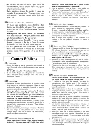3 – Eu sou feliz em cada dia novo, / pela ilusão de
ver amanhecer, / pelas estrelas e pelo céu, / pela
alegria de renascer.(2x)
4 – Pelos caminhos áridos do mundo, / busco as
pegadas de um amor feliz. / Sou peregrino, vou
pelo mundo, / um céu eterno brilha hoje em
mim.(2x)
816 (Tom: F) Letra e Música: José Acácio Santana
1 – O’ Deus, vem conduzir a nossa história / Por
Cristo, que é teu Filho salvador, / Que vive para
sempre em tua glória, / contigo e com o Espírito
do amor.
O teu poder será nossa vitória / e a tua mão
virá nos conduzir. / Alegres, cantaremos tua
glória / em cada novo dia que surgir.
2 – Concede-nos a graça da saúde, / renova nossas
forças e energias. / Tu és o Deus da nossa
juventude / e a fonte das mais santas alegrias.
3 – Tu és o grande sol que se levanta / e vem a
nossa vida iluminar. / Porque Tu és bondade
eterna e santa, / Nos guardas sob a luz do teu
olhar.
Cantos Bíblicos
817(Tom: A) D.R.
1 – Como são belos os pés do mensageiro, que anuncia a
paz. / Como são belos os pés do mensageiro, que anuncia
o Senhor.
Ele vive, Ele reina, Ele é Deus e Senhor! (bis)
2 – O meu Senhor chegou com toda glória, vivo Ele está, Ele
está. / Bem junto a nós, seu Corpo santo a nos tocar, e
vivo eu sei: Ele está.
818(Tom: Dm) D.R.
1 – Antes de te formares dentro do ventre de tua mãe, / antes
de tu nasceres, te conhecia, te consagrei. / Para ser meu
profeta pelas nações, eu te escolhi. / Irás onde eu te envio
e o que eu te mando proclamarás!
Tenho que gritar, / tenho que arriscar, / ai de mim se
não o faço! / Como escapar de ti, / como calar, / se tua
voz arde em meu peito? / Tenho que andar, / tenho que
lutar, / ai de mim se não o faço! / Como escapar de ti, /
como calar, / se tua voz me queima dentro?
2 – Não temas arriscar-te, porque contigo Eu estarei, / não
temas anunciar-me porque em tua boca Eu falarei. / Eu te
carrego hoje, para arrancar e derrubar. / Para edificar,
destruirás e plantarás.
3 – Deixa os teus irmãos, deixa teu pai e tua mãe, / abandona
tua casa, porque a terra gritando está. / Nada tragas
contigo, porque a teu lado eu estarei. / É hora de lutar,
porque meu povo sofrendo está.
819(Tom: G) Letra e Música: Pe. Valmir Neves Silva
Quem nos separará? / Quem vai nos separar / do amor
de Cristo? / Quem nos separará? / Se Ele é por nós, /
quem será, quem será contra nós? / Quem vai nos
separar / do amor de Cristo? Quem será?
1 – Nem a angústia, / nem a fome, / nem nudez ou
tribulação, / perigo ou espada, / toda perseguição!
2 – Nem a morte, / nem a vida, / nem os anjos, dominações, /
presente e nem futuro, / poderes e nem pressões!
3 – Nem as forças / das alturas, / nem as forças das
profundezas; / nenhuma das criaturas / nem toda a
natureza!
820(Tom: A) Letra e Música: Frei Fabreti
1 – O amor não tem soberba, / o amor não tem vaidade, / o
amor é paciente, / é o amor também bondade!
O amor é compassivo, / não suspeita nenhum mal; / só
no amor o amor se busca, / só o amor é dom total!
2 – O amor tudo desculpa, / o amor tem confiança, / o amor
tudo suporta, / o amor tem esperança!
3 – Não se alegra co’a injustiça, / mas somente co’a
verdade; / não tem próprios interesses, / é unido à
caridade!
821(Tom: A) Letra e Música: Frei Fabreti
1 – Ainda que eu fale as línguas dos homens, / ainda que eu
fale a língua dos anjos, / serei como bronze que soa em
vão, / se eu não tenho amor, amor aos irmãos!
O amor é paciente / e tudo crê; / é compassivo, não tem
rancor. / Não se alegra co’a injustiça / e com o mal.
Tudo suporta! / É dom total!
2 – Ainda que eu tenha vigor de profeta, / e o dom da ciência,
firmeza na fé; / ainda que eu possa transpor as montanhas,
/ se eu não tenho amor, de nada adianta!
3 – Ainda que eu doe meus bens para os pobres, / que eu
deixe meu corpo em chamas arder; / será como sonhos,
será tudo em vão, / se eu não tenho amor, amor aos
irmãos!
822(Tom: Em) Letra e Música: Reginaldo Veloso
Da cepa brotou a rama, / da rama brotou a flor, / da
flor nasceu Maria, / de Maria, o Salvador. (bis)
1 – O Espírito de Deus sobre Ele pousará, / de saber, de
entendimento, este Espírito será. / De conselho e
fortaleza, de ciência e de temor, / achará sua alegria no
temor do seu Senhor.
2 – Não será pela ilusão do olhar, do "ouvir falar", / que Ele
irá julgar os homens, como é praxe acontecer. / Mas os
pobres desta terra com justiça julgará / e dos fracos o
direito Ele é quem defenderá.
3 – Neste dia, neste dia, o incrível, verdadeiro, / coisa que
nunca se viu: morar lobo com cordeiro. / A comer do
mesmo pasto tigre, boi, burro e leão, / por um menino
guiados, se confraternizarão.
4 – Um menino, uma criança com as feras a brincar, / e
nenhum mal, nenhum dano mais na terra se fará. / Da
ciência do Senhor cheio o mundo estará, / como o sol
inunda a terra e as águas enchem o mar.
5 – Neste dia, neste dia, o Senhor estenderá / sua mão
libertadora pra seu povo resgatar. / Estandarte para os
povos o Senhor levantará. / A seu povo, a sua Igreja toda
a terra acorrerá.
6 – A inveja, a opressão entre irmãos se acabará / e a
comunhão de todos o inimigo vencerá. / Poderosa mão de
Deus fez no Egito o mar secar; / para o resto do seu povo
um caminho abrirá.
 