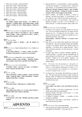 1 – Deus salve o mundo, / onde mora Deus.
2 – Deus salve a terra, / onde mora Deus.
3 – Deus salve a cidade, / onde mora Deus.
4 – Deus salve a praça, / onde mora Deus.
5 – Deus salve a rua, / onde mora Deus.
6 – Deus salve a casa, / onde mora Deus.
7 – Deus salve o povo, / onde mora Deus.
8 – Deus salve a Igreja, / onde mora Deus.
865(Tom: F) Taizé
No Senhor sempre darei graças, / no Senhor me
alegrarei. / Venham todos, / não tenham medo, / muita
alegria, o Senhor já vem! / Muita alegria, o Senhor já
vem!
866(Tom: Em) Letra e Música: Ir. Agostinha Vieira de Melo
Desça como a chuva a tua Palavra, / que se espalhe
como orvalho, / como o chuvisco na relva, / como o
aguaceiro na grama. Amém!
867(Tom: Dm) Taizé
Noss’alma espera o Senhor, / que dá alegria ao
coração.
868 (Tom: G) Letra: Maria de Fátima Oliveira / Música: Marília A. de
M. Estêvão
A tua santa Palavra / é como a chuva no chão. /
Fecunda a vida do povo, / converte o seu coração!
869(Tom: F) Letra: Lindberg Pires / Música: Waldeci Farias
Purificai, Senhor, meus ouvidos, / purificai, Senhor,
meu coração, / para ouvir e guardar vossa Palavra!
870(Tom: C) Letra e Música: Pe. José Weber
O Senhor é bom, / eterno é seu amor. / O Senhor é
bom, / eterno é seu amor. (bis)
871(Tom: Am) D.R.
Não te perturbes, / nada te espante, / quem com Deus
anda, / nada lhe falta! / Não te perturbes, / nada te
espante, basta Deus, / só Deus!
872(Tom: G) D.R.
Hum, hum, hum! / Adoramos-te, o’ Senhor! (bis)
873(Tom: F) D.R.
Que minha prece feita a ti / se eleve como incenso, /
minhas mãos como a oferta vespertina.
874(Tom: F) D.R.
O sol nasceu, é novo dia! / Bendito seja Deus, quanta
alegria!
ADVENTO
875(Tom: D) Letra e Música: Pe. Zezinho
1 – Igual ao Rei Davi / e como Salomão / e todos os profetas,
vou abrir meu coração; / e vou pensar em ti, / pensar nos
meus irmãos. / E vou profetizar que meu Senhor já vem.
Tempo de Advento, tempo de esperar / que o Senhor
Jesus virá nos libertar. / Tempo de certeza em nosso
coração. / Deus é nosso amigo e nosso irmão.
2 – Igual a Simeão, / no templo do Senhor, / e todos os
pastores, vou abrir meu coração. / E vou profetizar / e ao
povo anunciar / que o Filho de Javé entre seu povo está.
3 – E, agora com João, / eu vou anunciar / que o Reino do
Messias já chegou e vai ficar. / Eu vou diminuir / e o
Reino crescerá, / e o tempo de esperar certeza, então, será.
876(Tom: C#m) Letra e Música: Pe. Luizinho
1 – É tempo do meu advento, da vinda surpresa no meio de
vós; / por isso conclamo profetas que, ao longo da terra,
elevem sua voz. / É tempo de um novo Isaías, / que,
atento aos rumos da vida, / indique um caminho novo e a
libertação para todo o meu povo!
Isaías, Isaías! / Anuncia o Messias / e consola o povo
meu. (2x)
2 – Que eleve sua voz contra todos aqueles que levam uma
vida maldosa. / Que aja com grande energia, que implante
a justiça e aos pobres console. Que anuncie uma nova
esperança / e um Deus, que é sempre presença. / Que a
todos os homens conteste e, no meio dos povos, / se torne
um profeta.
3 – Eu quero que todos os homens caminhem segundo os
critérios de Deus. / Eu quero uma tal comunhão que eu
possa chamá-los de filhos meus! / Eu quero as crianças
sorrindo / sempre ao ver novo mundo surgindo. / Eu
quero esperança maior para aqueles que lutam por um
mundo melhor.
Solo: Vá, enche a terra de esperança, ô, / pois junto a ti,
junto a ti sempre estou, ô, ô, ô, ô. / Leva a tua fé e sê um
sinal ô, ô, / pois Emanuel, Emanuel já vai voltar, ô, ô, ô,
ô. / Crê no meu amor, ele é constante, ô, ô, / pois junto a
ti, junto a ti sempre estou, ô, ô, ô, ô.
4 – É tempo de ter mais justiça, não hipocrisia no meio de
vós. / De gente que goste de gente e espere contente o
Messias voltar./ É tempo de ter solução para um mundo
que segue pro mal, / por isso você é escolhido e este povo
sofrido será meu sinal.
877(Tom: Am) D.R.
Vem, Senhor, nos salvar, vem, sem demora nos dar a
paz!
1 – Senhor, meu Deus, a Vós elevo a minha alma, / em Vós
confio: que eu não seja envergonhado!
2 – Recordai, Senhor, meu Deus, vossa ternura / e a vossa
compaixão, que são eternas!
3 – O Senhor é piedade e retidão, / e reconduz ao bom
caminho os pecadores.
4 – O’ Senhor, por vosso nome e vossa honra, / perdoai os
meus pecados que são tantos!
878(Tom: D) Letra e Música: José Acácio Santana
1 – Abre tua porta, que alguém está batendo, / abre tua porta
que alguém está nascendo: / é Jesus que vem a ti.
 