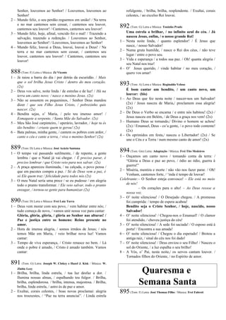 Senhor, louvemos ao Senhor! / Louvemos, louvemos ao
Senhor!
2 – Mundo feliz, o seu perdão roguemos em união! / Na terra
e no mar cantemos sem cessar, / cantemos seu louvor,
cantemos seu louvor! / Cantemos, cantemos seu louvor!
3 – Mundo feliz, hoje, afinal, vencido foi o mal! / Trazendo a
salvação, trazendo a redenção. / Louvemos ao Senhor,
louvemos ao Senhor! / Louvemos, louvemos ao Senhor!
4 – Mundo feliz, louvai a Deus, louvai, louvai a Deus! / Na
terra e no mar cantemos sem cessar, / cantemos seu
louvor, cantemos seu louvor! / Cantemos, cantemos seu
louvor!
888(Tom: F) Letra e Música: Zé Vicente
1 – Já raiou a barra do dia / por detrás da escuridão. / Mais
que o sol brilha Jesus Cristo / dentro do meu coração.
(2x)
2 – Deus vos salve, noite linda / de estrelas e de luz! / Há na
terra um canto novo: / nasce o menino Jesus. (2x)
3 – Não se assustem os pequeninos, / Senhor Deus mandou
dizer / que seu Filho Jesus Cristo, / pobrezinho quis
nascer. (2x)
4 – Bendita sejas, o’ Maria, / pelo teu imenso amor! /
Esmagaste a serpente, / Santa Mãe do Salvador. (2x)
5 – Meu São José carpinteiro, / operário, lavrador, / hoje tu és
tão bendito: / criaste quem te gerou! (2x)
6 – Bata palmas, minha gente, / cantem os pobres com ardor, /
cante o céu e cante a terra, / viva o menino-Senhor! (2x)
889(Tom: D) Letra e Música: José Acácio Santana
1 – O tempo vai passando sutilmente, / de repente, a gente
lembra / que o Natal já vai chegar. / É preciso parar, é
preciso lembrar / que Cristo veio para nos salvar. (2x)
2 – A praça apareceu iluminada, / na calçada, o povo pensa /
que em pacotes compra a paz. / Só de Deus vem a paz, é
só Ele quem traz / felicidade para todos nós.(2x)
3 – O meu Natal seria uma prece / se eu pudesse / em alegria
todo o pranto transformar. / Ele veio salvar, todo o pranto
enxugar, / tornou-se gente para humanizar.(2x)
890(Tom: D) Letra e Música: Frei Luiz Turra
1 – Deus vem morar com seu povo, / vem habitar entre nós; /
tudo começa de novo, / vamos unir nossa voz para cantar:
Glória, glória, glória, / glória ao Senhor nas alturas! /
Paz e justiça entre os homens: Reino presente no
amor.
2 – Hora de imensa alegria, / somos irmãos de Jesus; / nós
temos Mãe em Maria, / veio brilhar nova luz! Vamos
cantar:
3 – Tempo de viva esperança, / Cristo renasce no bem. / Lá
onde o pobre é amado, / Cristo é amado também. Vamos
cantar:
891 (Tom: G) Letra: Joseph W. Clokey e Hazel J. Kisk / Música: W.
Zlobie Lezy
1 – Brilha, brilha, linda estrela, / tua luz desfaz a dor. /
Ilumina nossas almas, / espalhando teu fulgor. / Brilha,
brilha, esplendorosa. / brilha, intensa, majestosa. / Brilha,
brilha, linda estrela, / astro és de paz e amor.
2 – Exultai, corais celestes, / boas novas proclamai: alegria
nos trouxestes, / “Paz na terra anunciai”. / Linda estrela
refulgente, / brilha, brilha, resplendente. / Exultai, corais
celestes, / ao excelso Rei louvai.
892(Tom: G) Letra e Música: Toninho Prado
Uma estrela a brilhar, / no infinito azul do céu. / Já
nasceu Jesus, enfim, / o nosso grande Rei!
1 – Nesta noite linda, / quanto esplendor! / É Jesus que
nasce, / nosso Salvador!
2 – Numa gruta humilde, / nasce o Rei dos céus, / não teve
lugar / entre o povo seu.
3 – Vida e esperança / a todos sua paz. / Oh! quanta alegria /
seu Natal nos traz!
4 – O’ Jesus querido, / vinde habitar / no meu coração, /
quero vos amar!
893(Tom: A) Letra e Música: Reginaldo Veloso
É bom cantar um bendito, / um canto novo, um
louvor: (bis)
1 – Ao Deus que fez nesta noite / nascer-nos um Salvador!
(2x) / Jesus nasceu de Maria,/ proclamem essa alegria!
(2x)
2 – De Deus o Verbo se encarna / e entre nós habitou! (2x) /
Jesus nasceu em Belém, / de Deus a graça nos vem! (2x)
3 – Humano Deus se tornando,/ Divino o homem se achou!
(2x) / Emanuel, Deus - co’a gente, / o povo todo contente!
(2x)
4 – Os oprimidos em festa,/ nasceu o Libertador! (2x) / Se
une o Céu e a Terra / num mesmo canto de amor! (2x)
894(Tom: Gm) Letra: Adaptação / Música: Frei Tito Medeiros
1 – Ouçamos um canto novo / tomando conta da terra: /
“Glória a Deus e paz ao povo, / ódio ao ódio, guerra à
guerra!”
2 – Miséria, mentira e morte / não vão nos fazer parar. / Oh!
Venham, cantemos forte, / ‘inda é tempo de louvar!
Celebrante:– O Senhor esteja convosco! – Ele está no meio
de nós!
– Os corações para o alto! – Ao Deus ressoe a
nossa voz.
3 – O’ noite silenciosa! / O Desejado chegou. / A promessa
foi cumprida: / tempo de espera acabou!
Bendito seja o Cristo Senhor, / hoje, nascido, nosso
Salvador!
4 – O’ noite silenciosa! / Chegou-nos o Emanuel! / O clamor
foi atendido, / choveu justiça do céu!
5 – O’ noite silenciosa! / A sede foi saciada! / O esposo está à
porta! / Encontra a sua amada!
6 – O’ noite silenciosa! / Chegou o dia esperado! / Brotou a
antiga raiz, / sinal do céu nos foi dado!
7 – O’ noite silenciosa! / Deus enviou o seu Filho! / Nasceu o
sol do Oriente, / a luz espalha o seu brilho!
8 – A Vós, o’ Pai, nesta noite,/ os servos cantam louvor. /
Tornados filhos do Oriente, / no Espírito de amor.
Quaresma e
Semana Santa
895(Tom: F) Letra: José Thomaz Filho / Música: Frei Fabreti
 